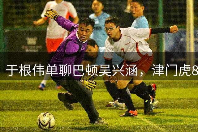 于根伟单聊巴顿吴兴涵，津门虎8日兵发济南！剑指五连胜验货唐田