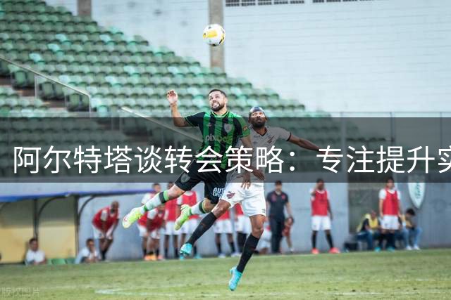 阿尔特塔谈转会策略：专注提升实力是阿森纳的方向