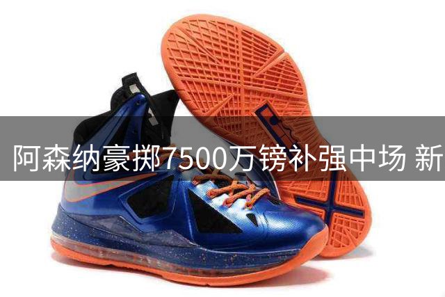 阿森纳豪掷7500万镑补强中场 新赛季豪华阵容曝光引热议