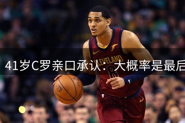 41岁C罗亲口承认：大概率是最后一年！