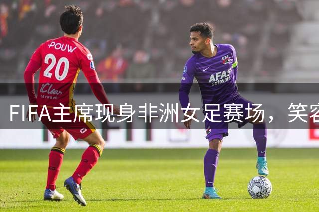 FIFA主席现身非洲女足赛场，笑容满面引关注